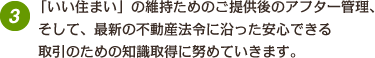 「いい住まい」の維持ためのご提供後のアフター管理、そして、最新の不動産法令に沿った安心できる取引のための知識取得に努めていきます。　