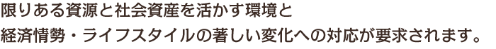 限りある資源と社会資産を活かす環境と経済情勢・ライフスタイルの著しい変化への対応が要求されます。